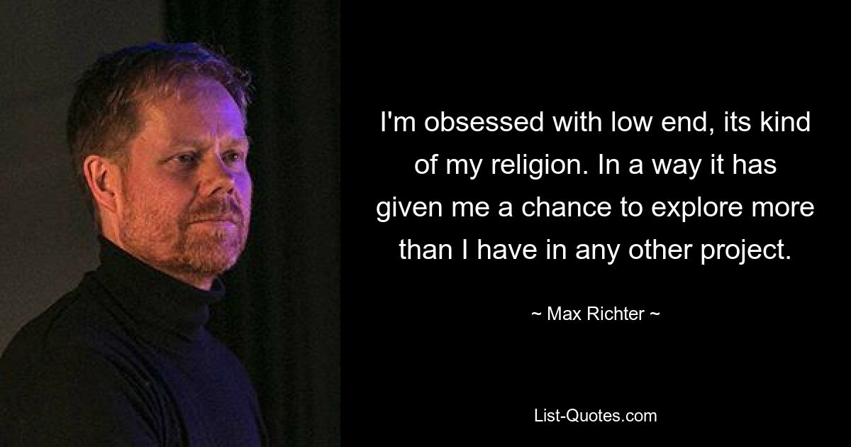 I'm obsessed with low end, its kind of my religion. In a way it has given me a chance to explore more than I have in any other project. — © Max Richter