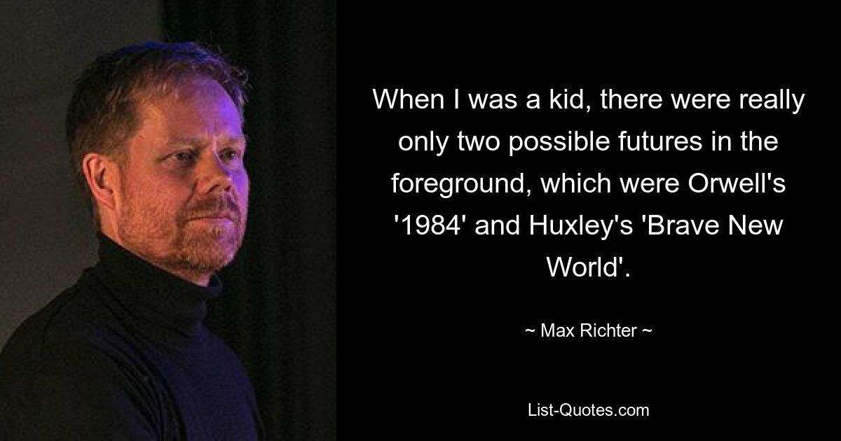 When I was a kid, there were really only two possible futures in the foreground, which were Orwell's '1984' and Huxley's 'Brave New World'. — © Max Richter