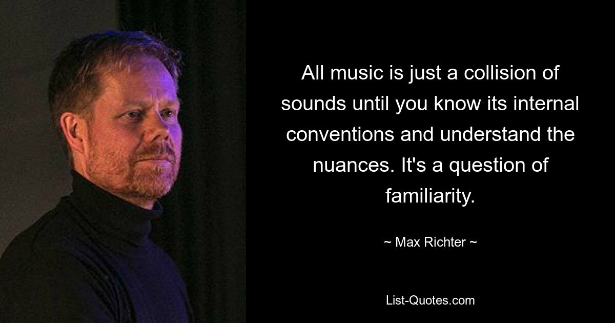 All music is just a collision of sounds until you know its internal conventions and understand the nuances. It's a question of familiarity. — © Max Richter