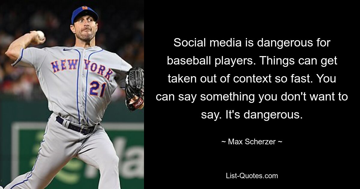 Social media is dangerous for baseball players. Things can get taken out of context so fast. You can say something you don't want to say. It's dangerous. — © Max Scherzer