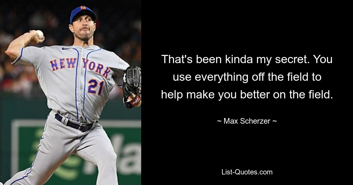 That's been kinda my secret. You use everything off the field to help make you better on the field. — © Max Scherzer