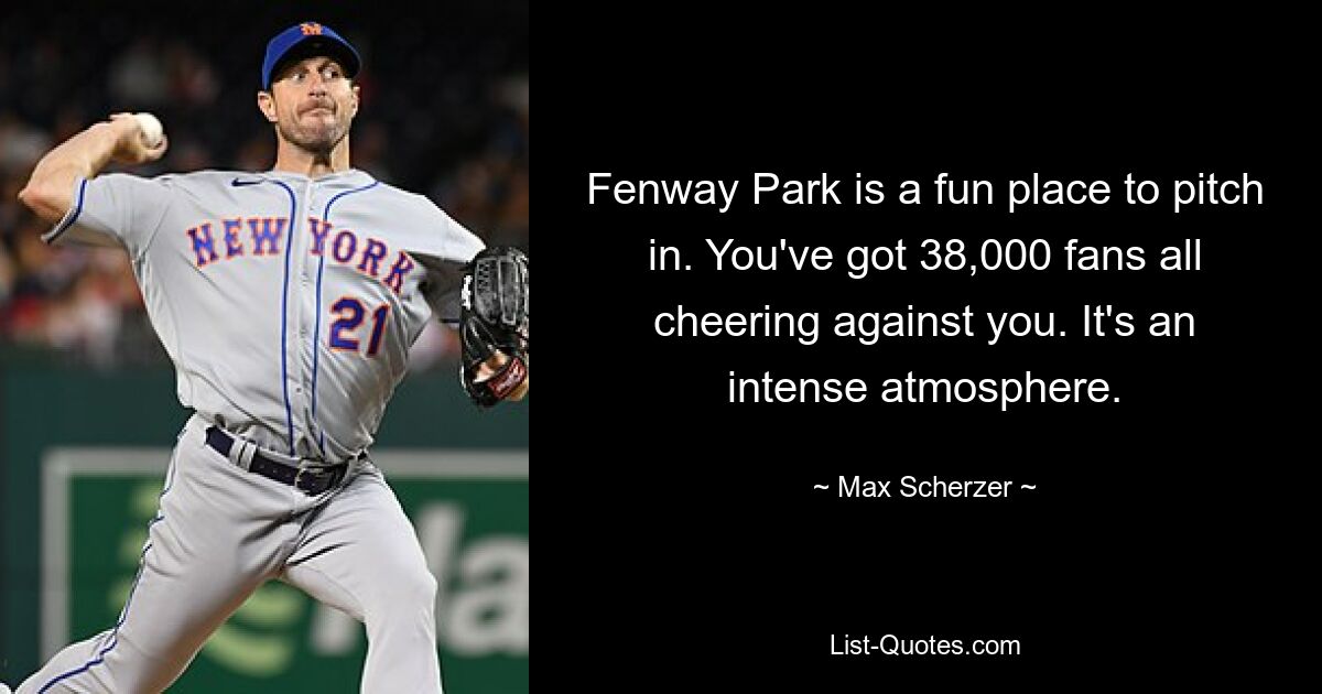 Fenway Park is a fun place to pitch in. You've got 38,000 fans all cheering against you. It's an intense atmosphere. — © Max Scherzer