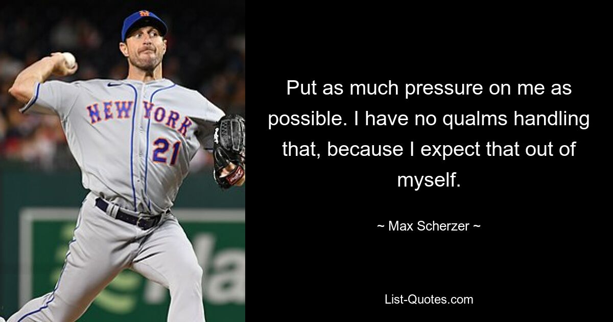 Put as much pressure on me as possible. I have no qualms handling that, because I expect that out of myself. — © Max Scherzer