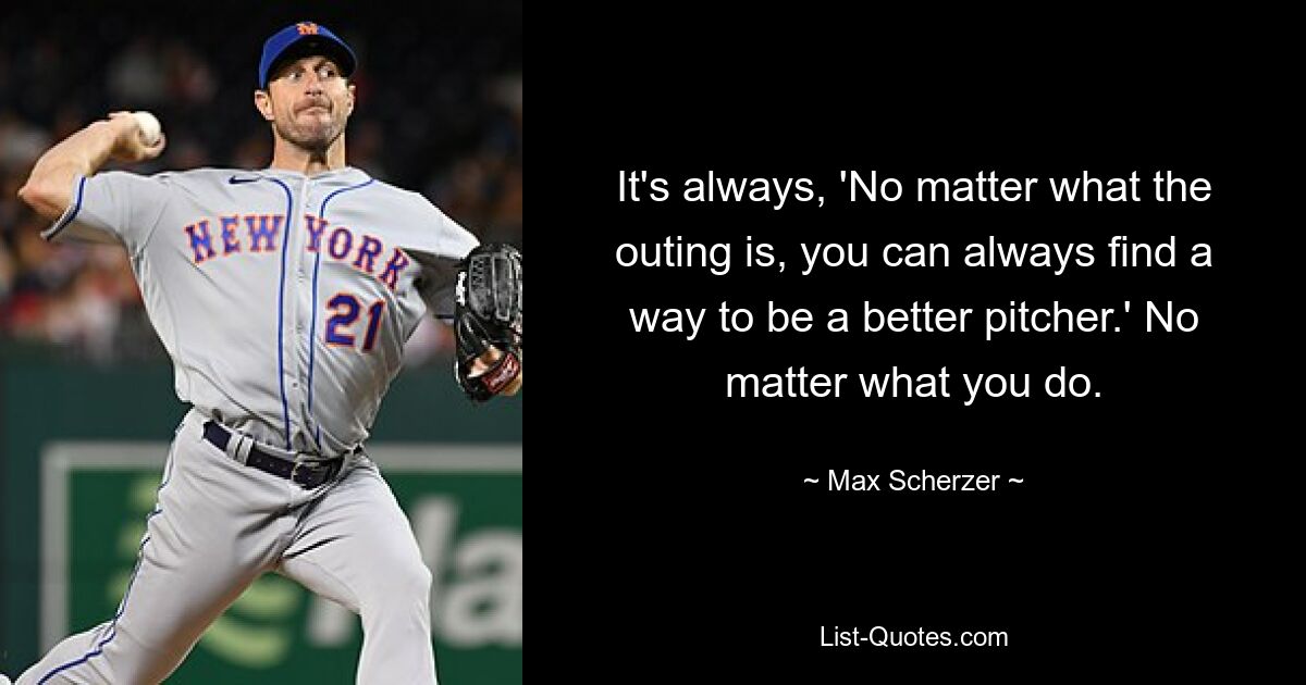 It's always, 'No matter what the outing is, you can always find a way to be a better pitcher.' No matter what you do. — © Max Scherzer