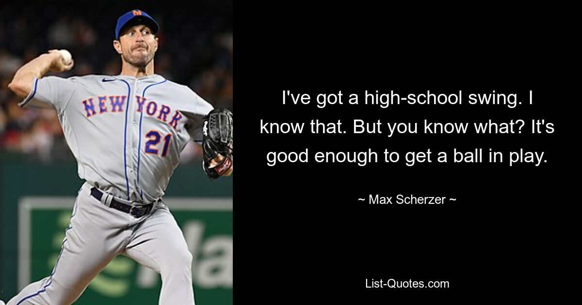 I've got a high-school swing. I know that. But you know what? It's good enough to get a ball in play. — © Max Scherzer