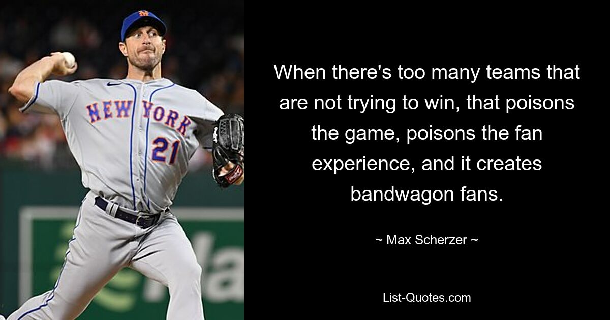 When there's too many teams that are not trying to win, that poisons the game, poisons the fan experience, and it creates bandwagon fans. — © Max Scherzer