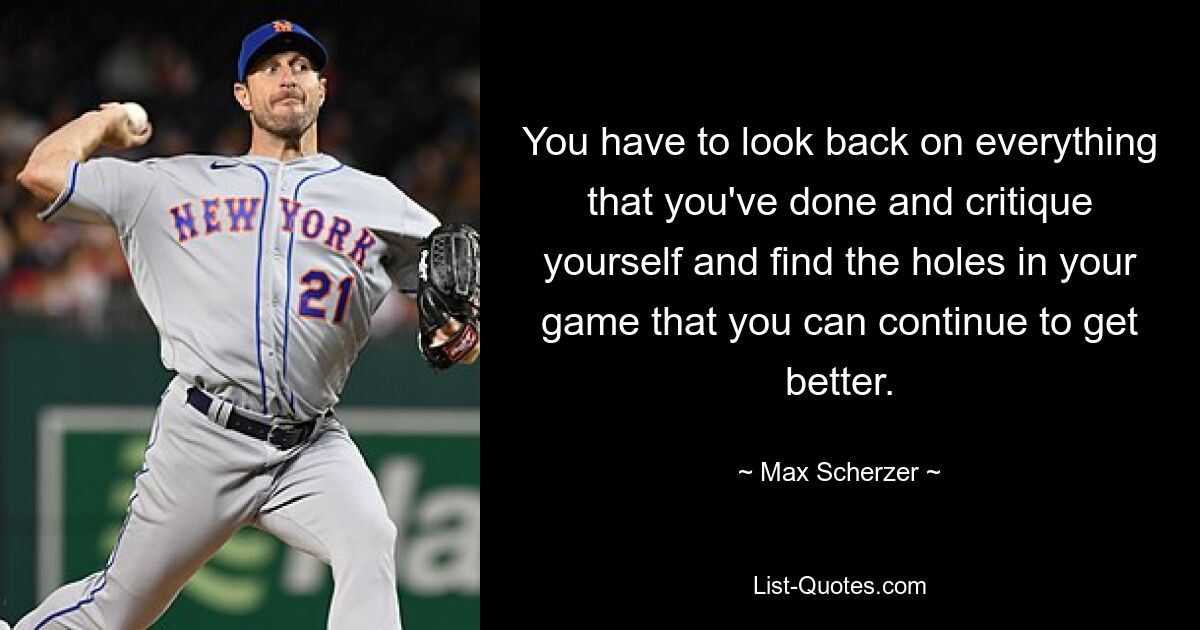 You have to look back on everything that you've done and critique yourself and find the holes in your game that you can continue to get better. — © Max Scherzer