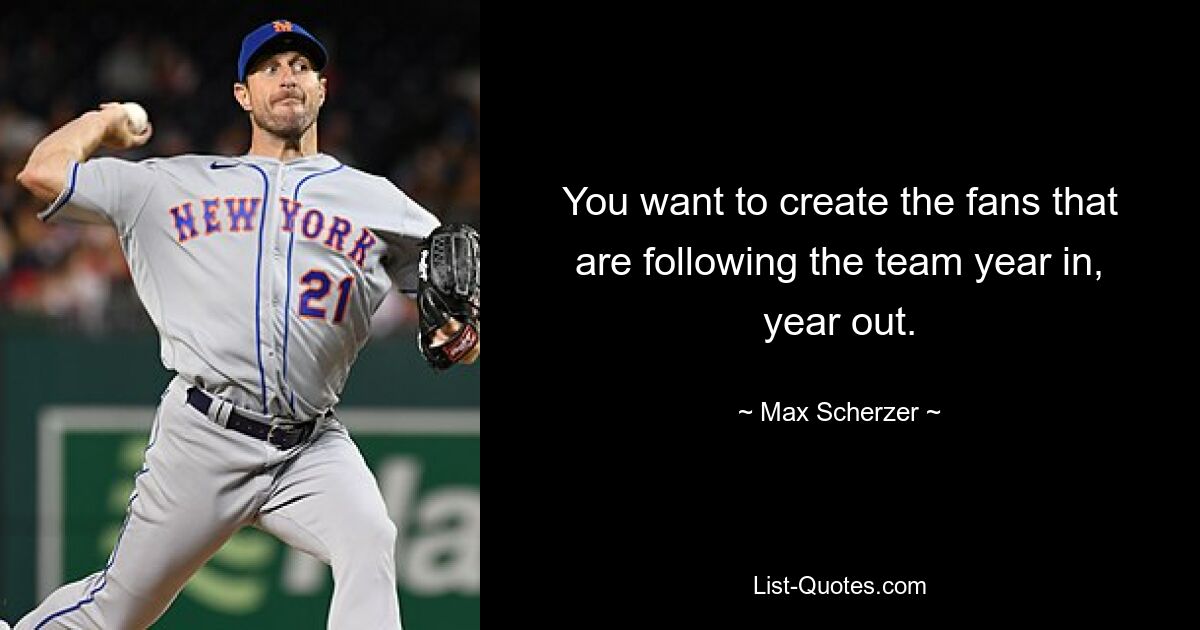 You want to create the fans that are following the team year in, year out. — © Max Scherzer