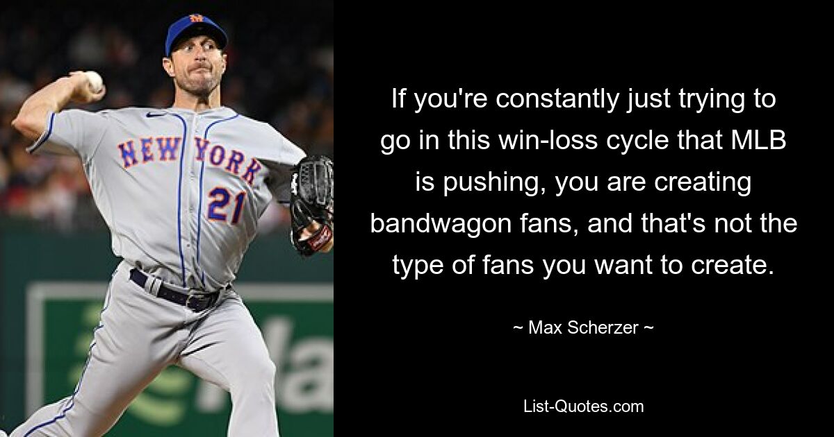 If you're constantly just trying to go in this win-loss cycle that MLB is pushing, you are creating bandwagon fans, and that's not the type of fans you want to create. — © Max Scherzer