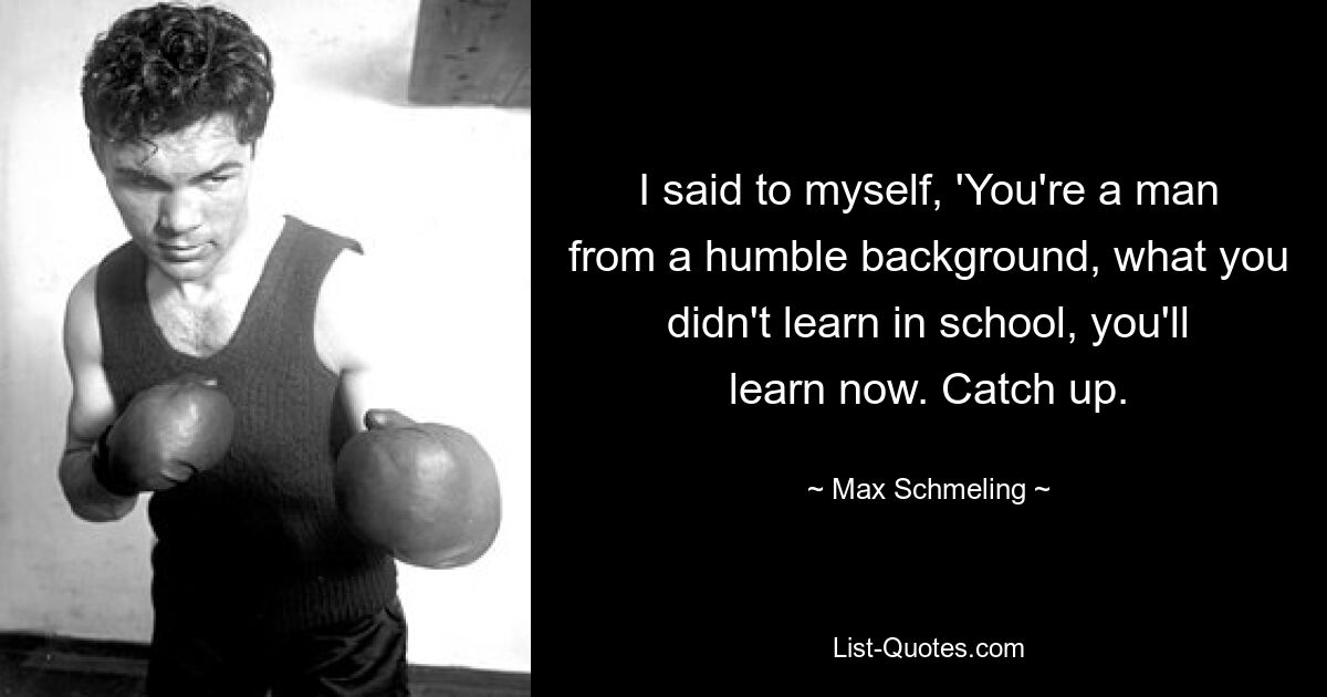 I said to myself, 'You're a man from a humble background, what you didn't learn in school, you'll learn now. Catch up. — © Max Schmeling