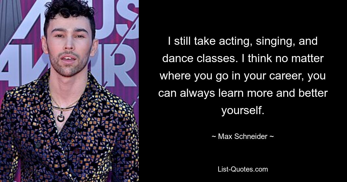 I still take acting, singing, and dance classes. I think no matter where you go in your career, you can always learn more and better yourself. — © Max Schneider