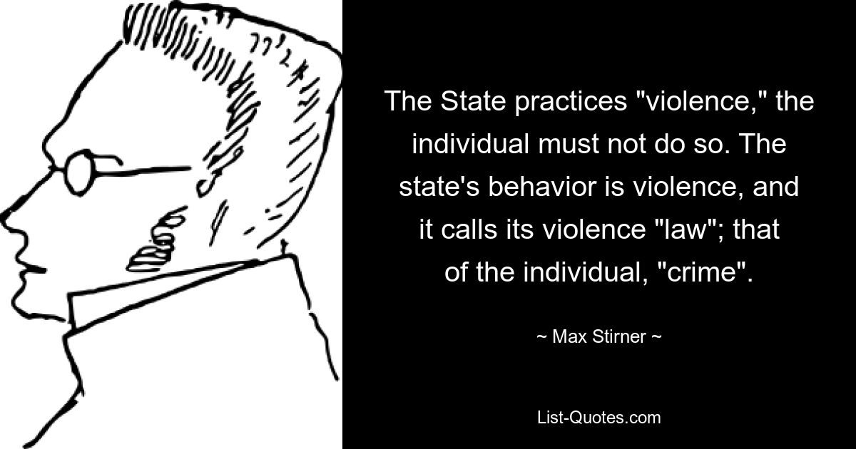 The State practices "violence," the individual must not do so. The state's behavior is violence, and it calls its violence "law"; that of the individual, "crime". — © Max Stirner