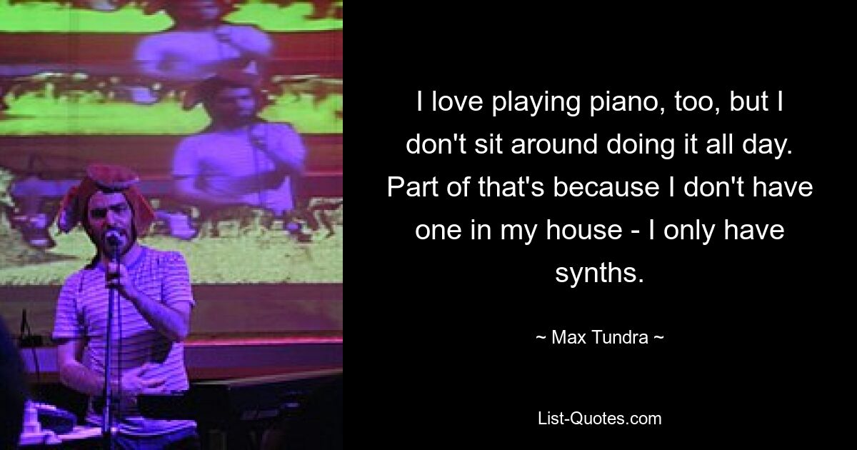 I love playing piano, too, but I don't sit around doing it all day. Part of that's because I don't have one in my house - I only have synths. — © Max Tundra