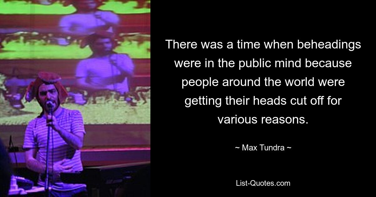 There was a time when beheadings were in the public mind because people around the world were getting their heads cut off for various reasons. — © Max Tundra