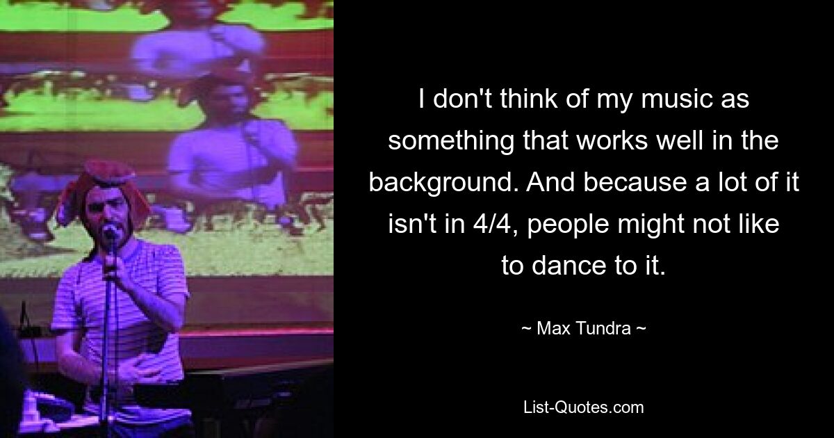 I don't think of my music as something that works well in the background. And because a lot of it isn't in 4/4, people might not like to dance to it. — © Max Tundra