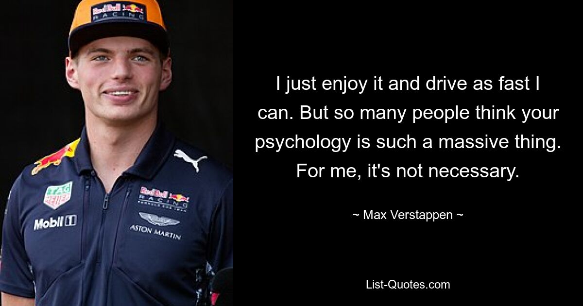 I just enjoy it and drive as fast I can. But so many people think your psychology is such a massive thing. For me, it's not necessary. — © Max Verstappen