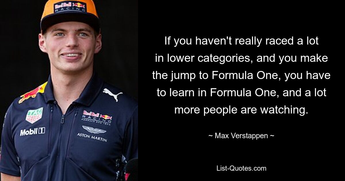 If you haven't really raced a lot in lower categories, and you make the jump to Formula One, you have to learn in Formula One, and a lot more people are watching. — © Max Verstappen