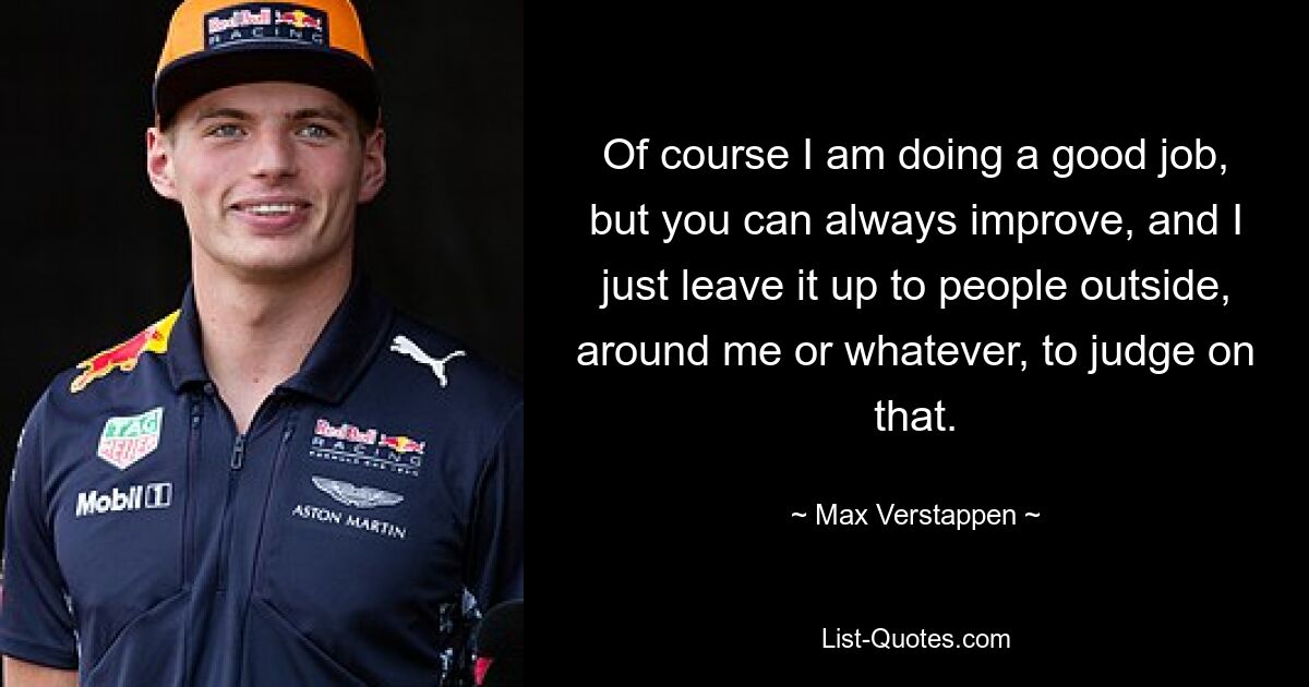 Of course I am doing a good job, but you can always improve, and I just leave it up to people outside, around me or whatever, to judge on that. — © Max Verstappen