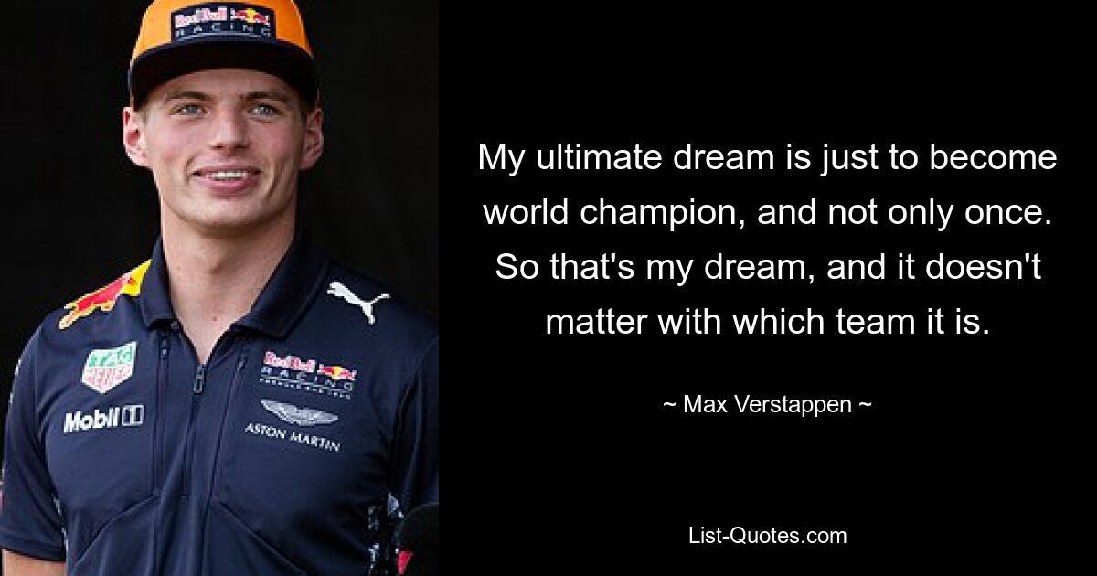 My ultimate dream is just to become world champion, and not only once. So that's my dream, and it doesn't matter with which team it is. — © Max Verstappen