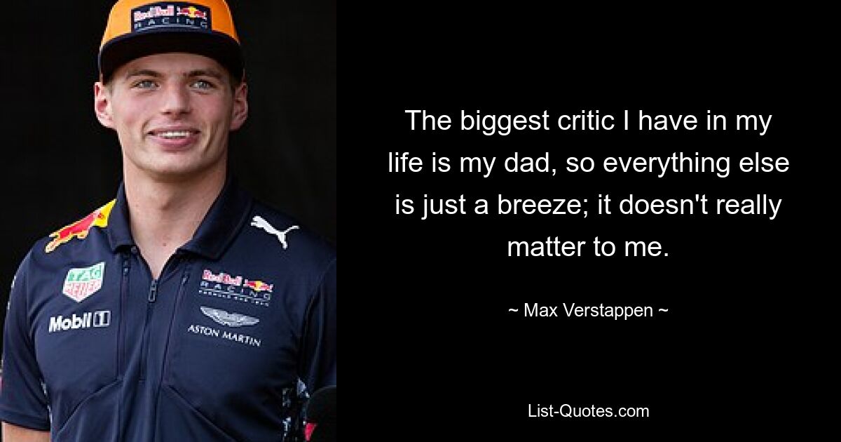 The biggest critic I have in my life is my dad, so everything else is just a breeze; it doesn't really matter to me. — © Max Verstappen