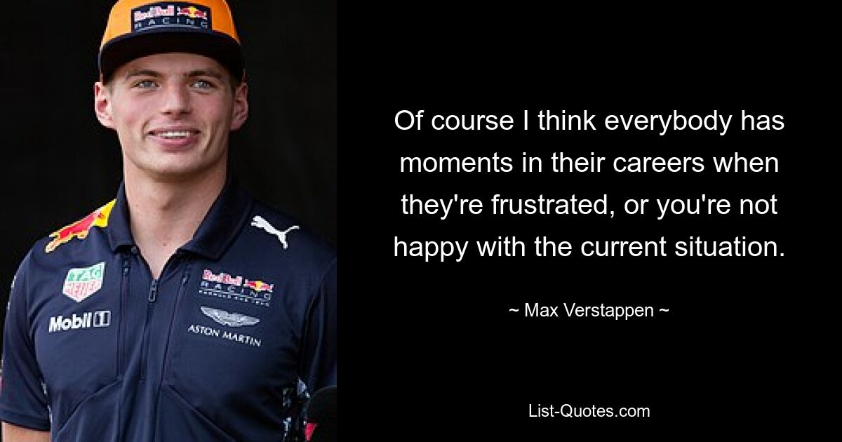 Of course I think everybody has moments in their careers when they're frustrated, or you're not happy with the current situation. — © Max Verstappen