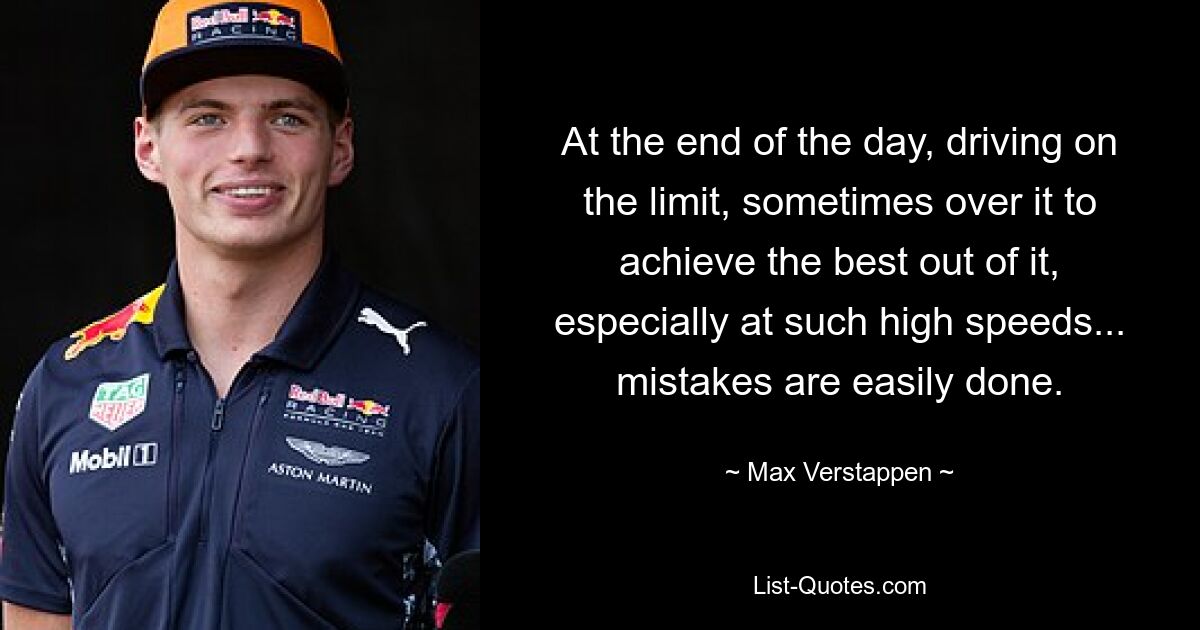 At the end of the day, driving on the limit, sometimes over it to achieve the best out of it, especially at such high speeds... mistakes are easily done. — © Max Verstappen