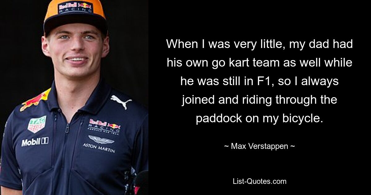 When I was very little, my dad had his own go kart team as well while he was still in F1, so I always joined and riding through the paddock on my bicycle. — © Max Verstappen