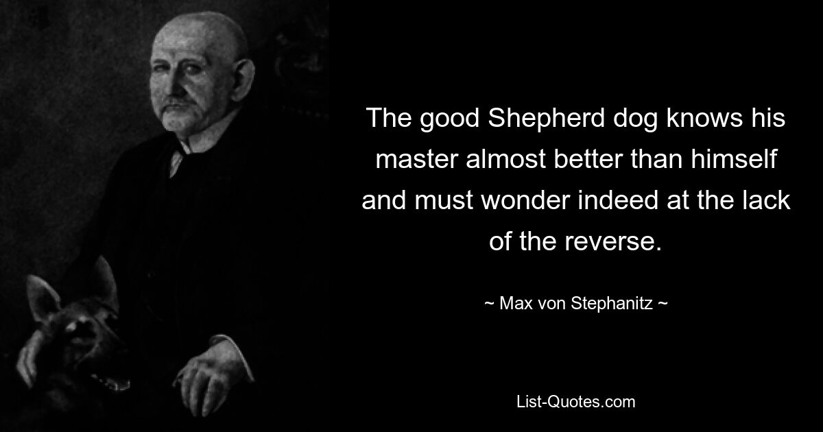 The good Shepherd dog knows his master almost better than himself and must wonder indeed at the lack of the reverse. — © Max von Stephanitz