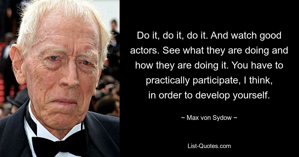 Do it, do it, do it. And watch good actors. See what they are doing and how they are doing it. You have to practically participate, I think, in order to develop yourself. — © Max von Sydow