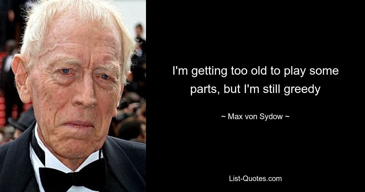 I'm getting too old to play some parts, but I'm still greedy — © Max von Sydow