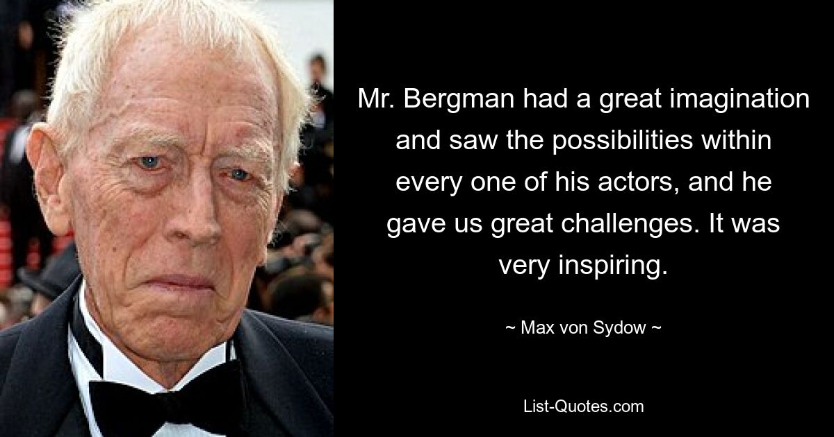 Mr. Bergman had a great imagination and saw the possibilities within every one of his actors, and he gave us great challenges. It was very inspiring. — © Max von Sydow