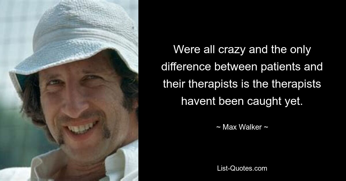 Were all crazy and the only difference between patients and their therapists is the therapists havent been caught yet. — © Max Walker