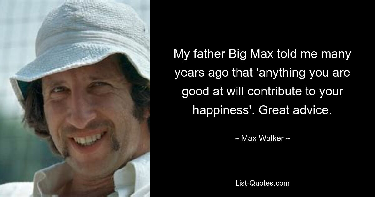 My father Big Max told me many years ago that 'anything you are good at will contribute to your happiness'. Great advice. — © Max Walker