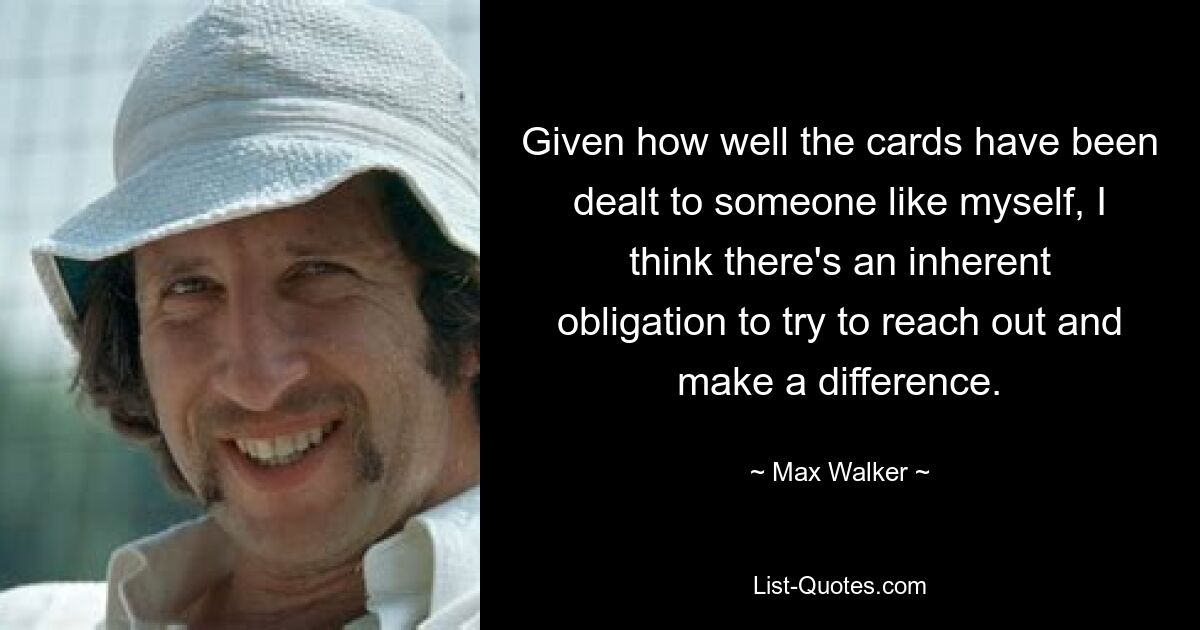 Given how well the cards have been dealt to someone like myself, I think there's an inherent obligation to try to reach out and make a difference. — © Max Walker