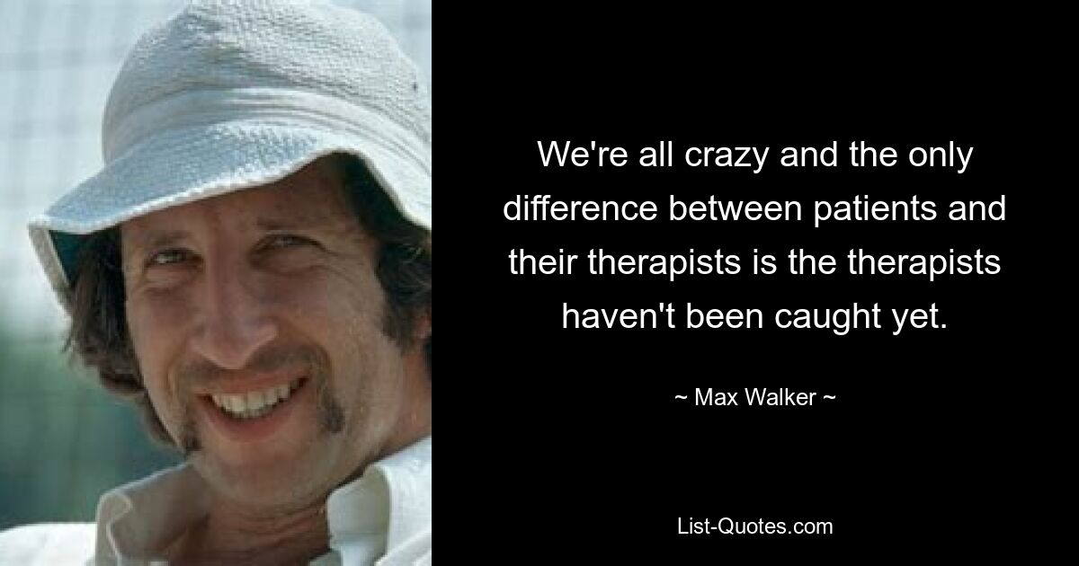 We're all crazy and the only difference between patients and their therapists is the therapists haven't been caught yet. — © Max Walker