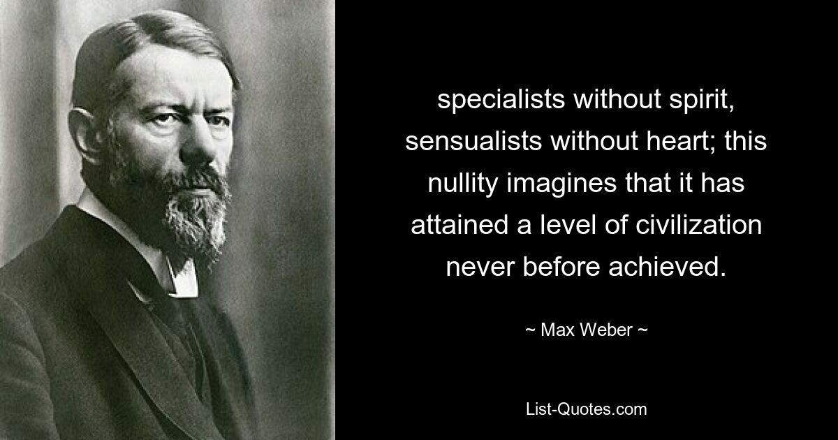 specialists without spirit, sensualists without heart; this nullity imagines that it has attained a level of civilization never before achieved. — © Max Weber