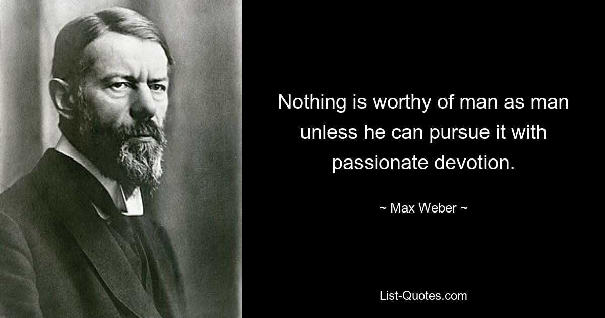 Nothing is worthy of man as man unless he can pursue it with passionate devotion. — © Max Weber