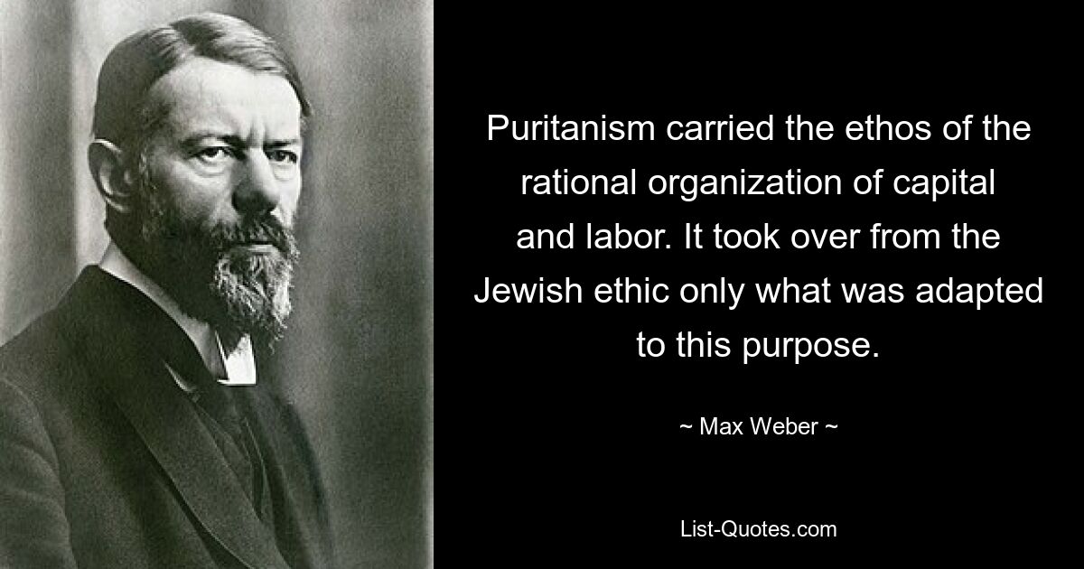 Puritanism carried the ethos of the rational organization of capital and labor. It took over from the Jewish ethic only what was adapted to this purpose. — © Max Weber