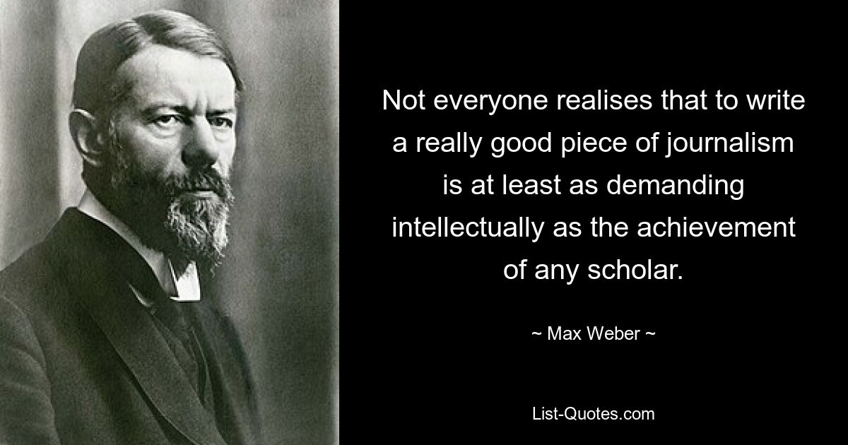 Not everyone realises that to write a really good piece of journalism is at least as demanding intellectually as the achievement of any scholar. — © Max Weber