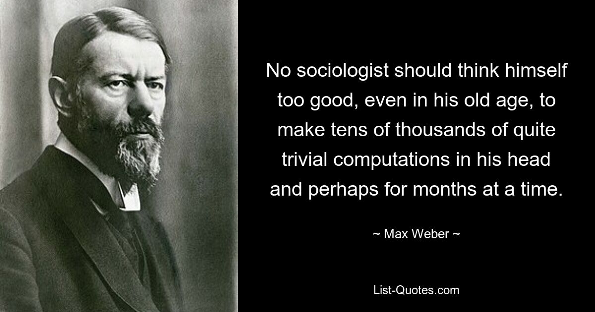 No sociologist should think himself too good, even in his old age, to make tens of thousands of quite trivial computations in his head and perhaps for months at a time. — © Max Weber