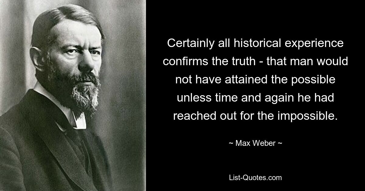 Certainly all historical experience confirms the truth - that man would not have attained the possible unless time and again he had reached out for the impossible. — © Max Weber