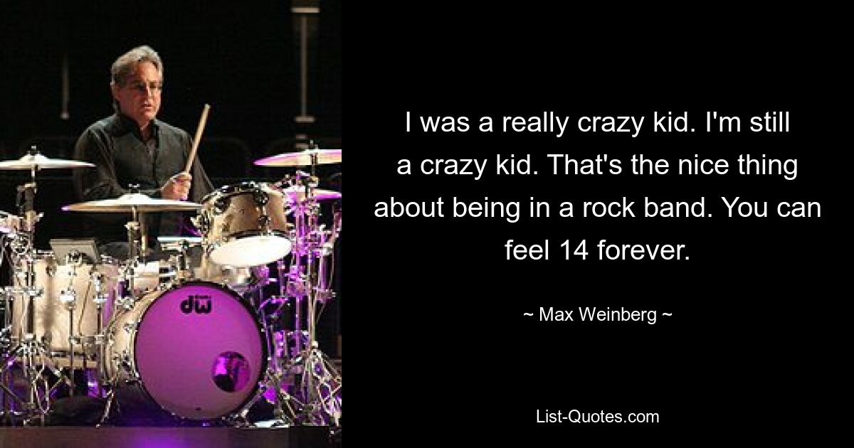 I was a really crazy kid. I'm still a crazy kid. That's the nice thing about being in a rock band. You can feel 14 forever. — © Max Weinberg