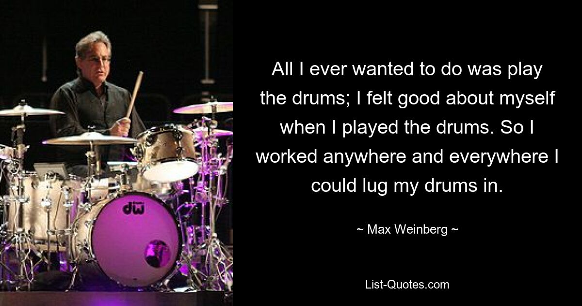 All I ever wanted to do was play the drums; I felt good about myself when I played the drums. So I worked anywhere and everywhere I could lug my drums in. — © Max Weinberg