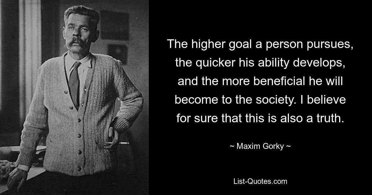 The higher goal a person pursues, the quicker his ability develops, and the more beneficial he will become to the society. I believe for sure that this is also a truth. — © Maxim Gorky