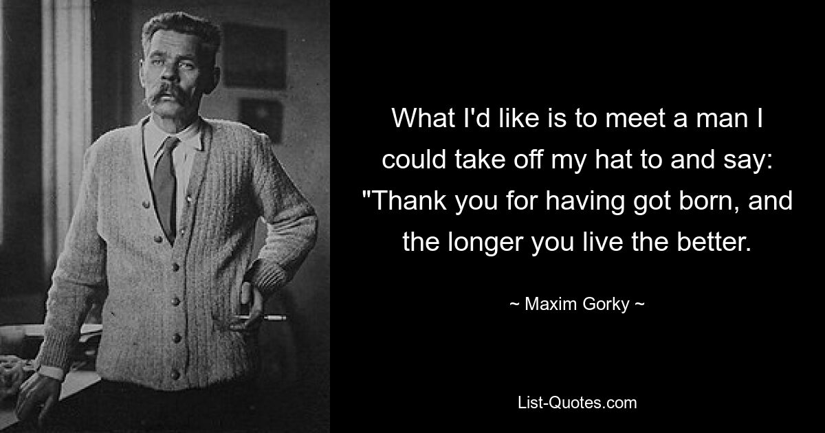 What I'd like is to meet a man I could take off my hat to and say: "Thank you for having got born, and the longer you live the better. — © Maxim Gorky