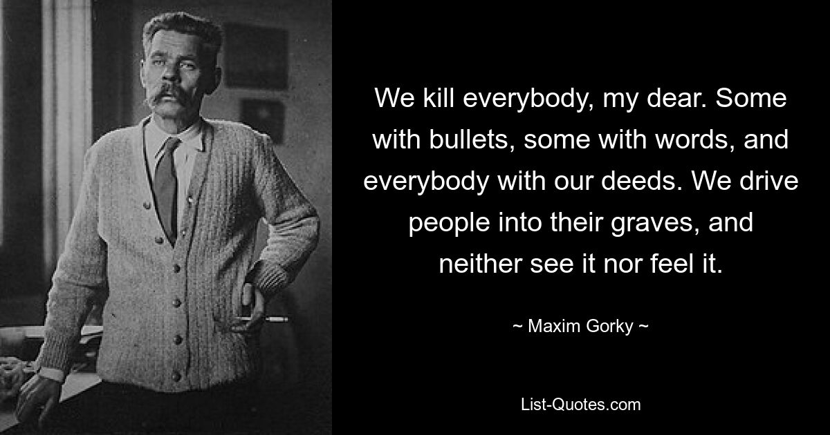 Мы убиваем всех, моя дорогая. Кто пулями, кто словом, а все своими делами. Мы загоняем людей в могилы и не видим и не чувствуем этого. — © Максим Горький 