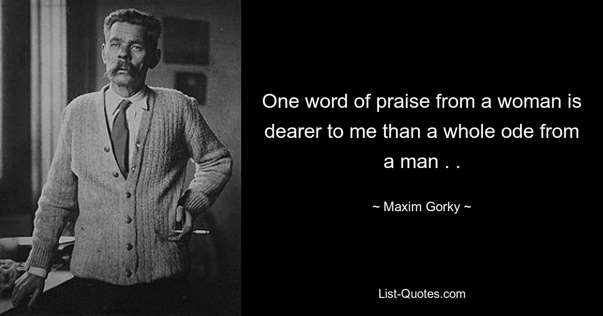 One word of praise from a woman is dearer to me than a whole ode from a man . . — © Maxim Gorky