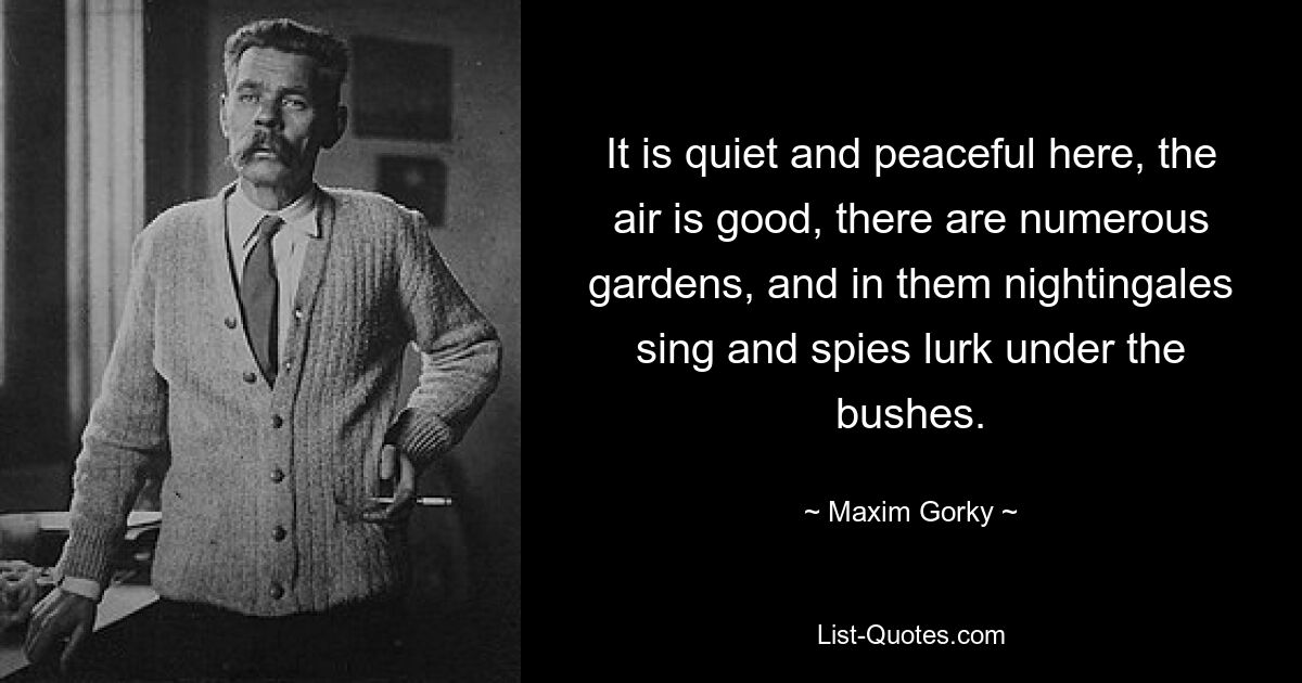 It is quiet and peaceful here, the air is good, there are numerous gardens, and in them nightingales sing and spies lurk under the bushes. — © Maxim Gorky