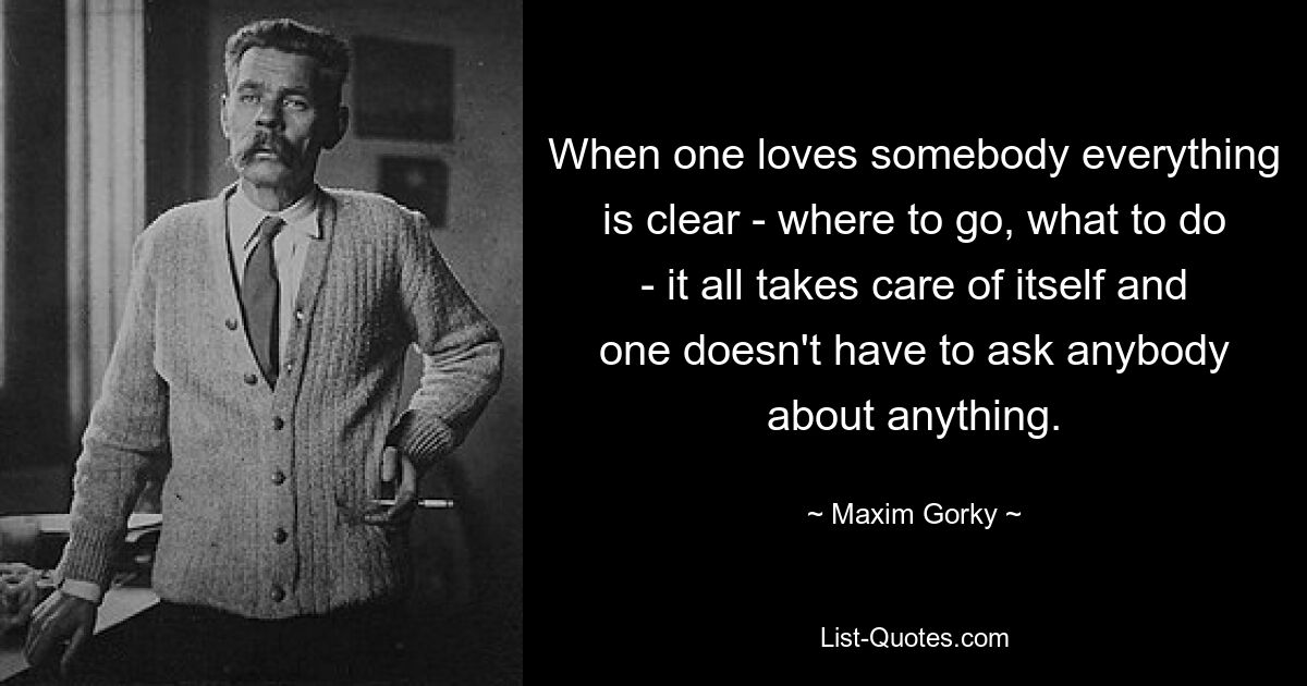 When one loves somebody everything is clear - where to go, what to do - it all takes care of itself and one doesn't have to ask anybody about anything. — © Maxim Gorky