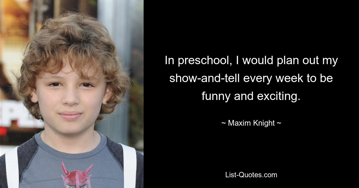 In preschool, I would plan out my show-and-tell every week to be funny and exciting. — © Maxim Knight